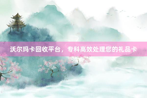 沃尔玛卡回收平台，专科高效处理您的礼品卡